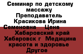Семинар по детскому массажу. Преподаватель- Красикова Ирина Семеновна. › Цена ­ 15 000 - Хабаровский край, Хабаровск г. Медицина, красота и здоровье » Другое   